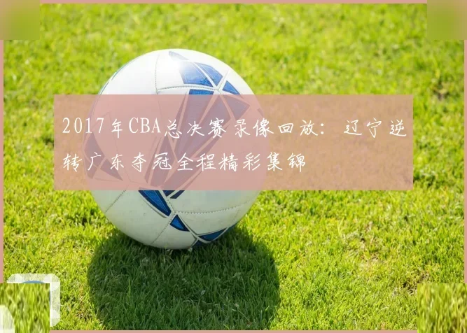 2017年CBA总决赛录像回放：辽宁逆转广东夺冠全程精彩集锦