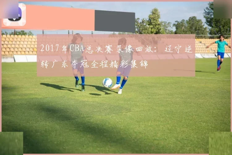 2017年CBA总决赛录像回放：辽宁逆转广东夺冠全程精彩集锦