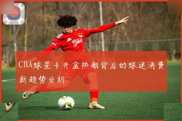 CBA球星卡开盒热潮背后的球迷消费新趋势分析
